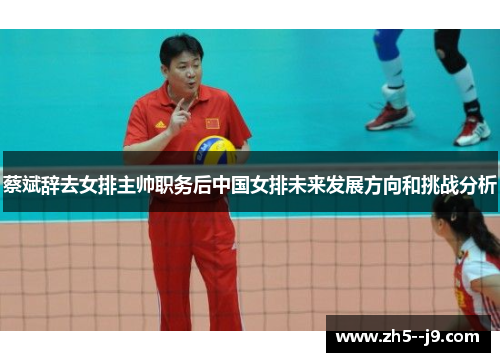 蔡斌辞去女排主帅职务后中国女排未来发展方向和挑战分析