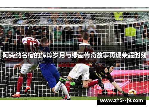 阿森纳名宿的辉煌岁月与绿茵传奇故事再现荣耀时刻 阿森纳名宿的辉煌岁月与绿茵传奇故事再现荣耀时刻