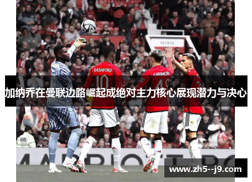 加纳乔在曼联边路崛起成绝对主力核心展现潜力与决心 加纳乔在曼联边路崛起成绝对主力核心展现潜力与决心