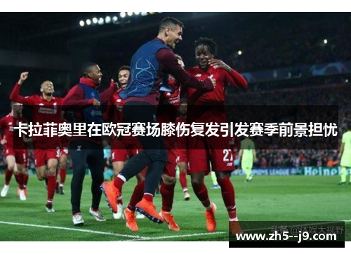 卡拉菲奥里在欧冠赛场膝伤复发引发赛季前景担忧 卡拉菲奥里在欧冠赛场膝伤复发引发赛季前景担忧