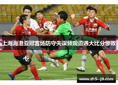 上海海港亚冠客场防守失误频现遭遇大比分惨败