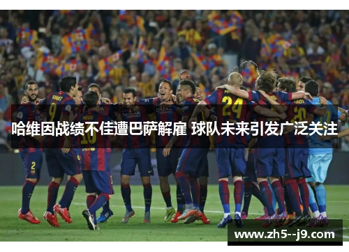 哈维因战绩不佳遭巴萨解雇 球队未来引发广泛关注