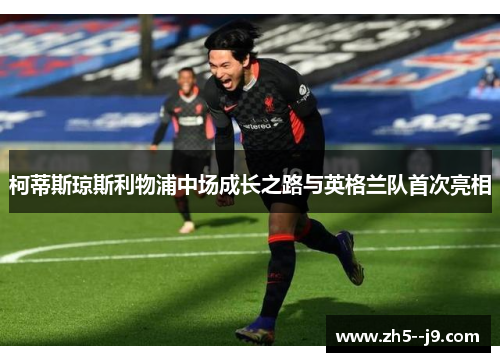 柯蒂斯琼斯利物浦中场成长之路与英格兰队首次亮相