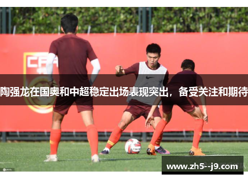 陶强龙在国奥和中超稳定出场表现突出，备受关注和期待